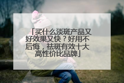 买什么淡斑产品又好效果又快？好用不后悔，祛斑有效十大高性价比品牌