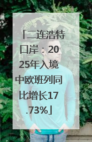 二连浩特口岸：2025年入境中欧班列同比增长17.73%
