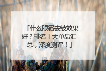 什么眼霜去皱效果好？排名十大单品汇总，深度测评！