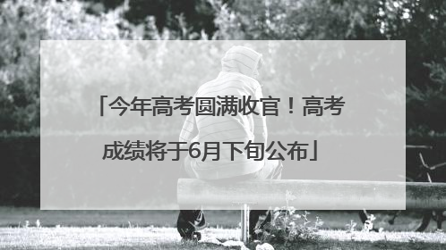 今年高考圆满收官！高考成绩将于6月下旬公布