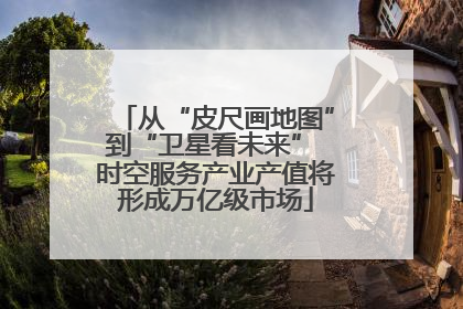 从“皮尺画地图”到“卫星看未来” 时空服务产业产值将形成万亿级市场
