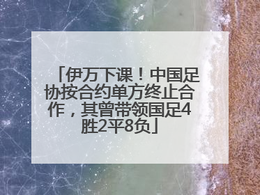 伊万下课！中国足协按合约单方终止合作，其曾带领国足4胜2平8负