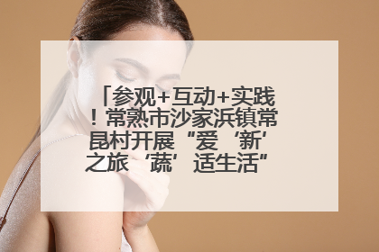参观+互动+实践！常熟市沙家浜镇常昆村开展“爱‘新’之旅‘蔬’适生活”参观学习活动