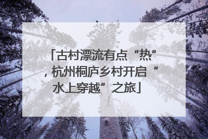 古村漂流有点“热”，杭州桐庐乡村开启“水上穿越”之旅