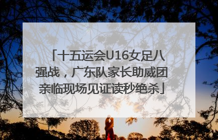 十五运会U16女足八强战，广东队家长助威团亲临现场见证读秒绝杀
