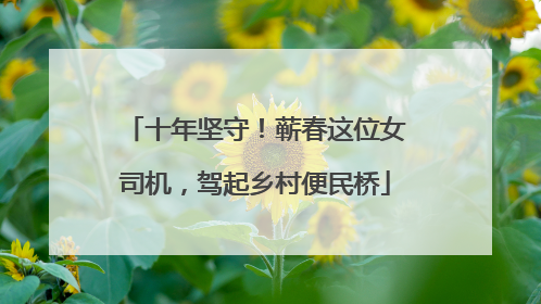 十年坚守！蕲春这位女司机，驾起乡村便民桥