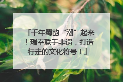 千年蜀韵“潮”起来！瑞幸联手非遗，打造行走的文化符号！