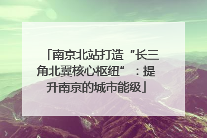 南京北站打造“长三角北翼核心枢纽”：提升南京的城市能级