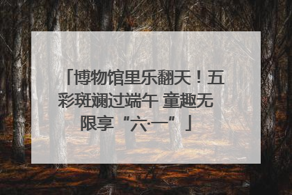 博物馆里乐翻天！五彩斑斓过端午 童趣无限享“六·一”