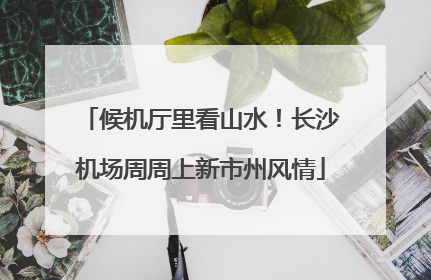 候机厅里看山水！长沙机场周周上新市州风情