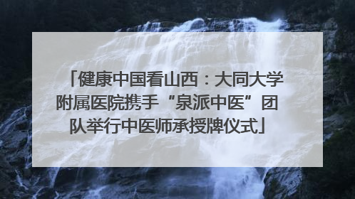 健康中国看山西：大同大学附属医院携手“泉派中医”团队举行中医师承授牌仪式