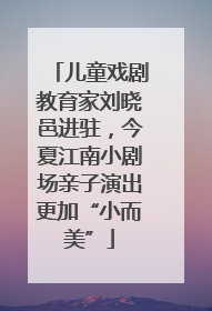 儿童戏剧教育家刘晓邑进驻，今夏江南小剧场亲子演出更加“小而美”