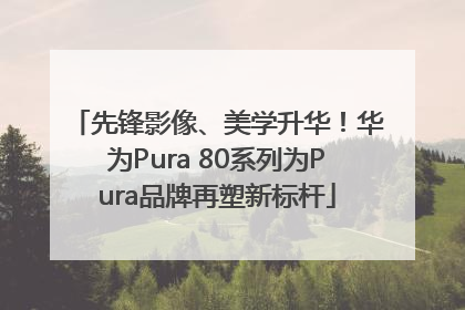 先锋影像、美学升华！华为Pura 80系列为Pura品牌再塑新标杆