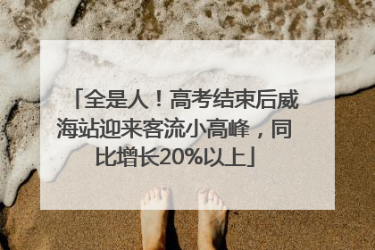 全是人！高考结束后威海站迎来客流小高峰，同比增长20%以上