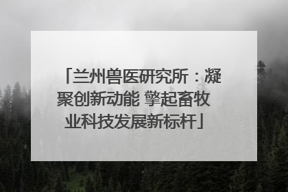 兰州兽医研究所：凝聚创新动能 擎起畜牧业科技发展新标杆