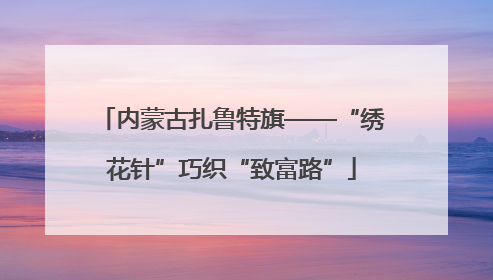 内蒙古扎鲁特旗——“绣花针”巧织“致富路”