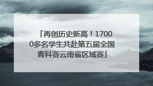 再创历史新高！17000多名学生共赴第五届全国青科赛云南省区域赛