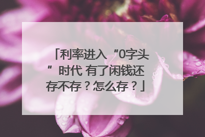 利率进入“0字头”时代 有了闲钱还存不存？怎么存？