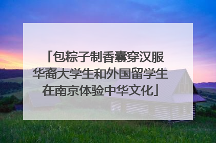 包粽子制香囊穿汉服 华裔大学生和外国留学生在南京体验中华文化