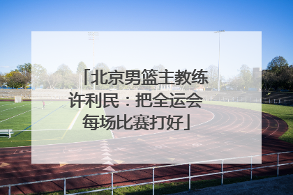 北京男篮主教练许利民：把全运会每场比赛打好