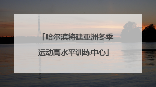 哈尔滨将建亚洲冬季运动高水平训练中心