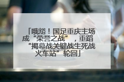 哦豁！国足重庆主场成“荣誉之战”，重蹈“揭幕战关键战生死战火车站”轮回