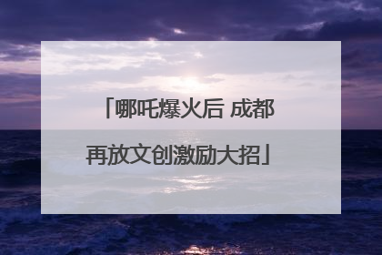 哪吒爆火后 成都再放文创激励大招