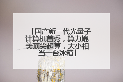 国产新一代光量子计算机首秀，算力媲美顶尖超算，大小相当一台冰箱