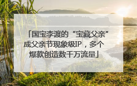 国宝李渡的“宝藏父亲”成父亲节现象级IP，多个爆款创造数千万流量