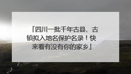 四川一批千年古县、古镇拟入地名保护名录！快来看有没有你的家乡