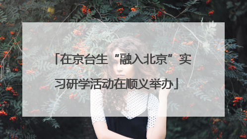 在京台生“融入北京”实习研学活动在顺义举办