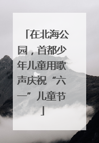 在北海公园，首都少年儿童用歌声庆祝“六一”儿童节