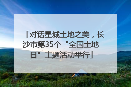 对话星城土地之美，长沙市第35个“全国土地日”主题活动举行