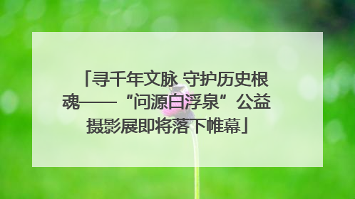 寻千年文脉 守护历史根魂——“问源白浮泉”公益摄影展即将落下帷幕