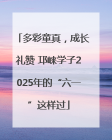 多彩童真，成长礼赞 邛崃学子2025年的“六一”这样过