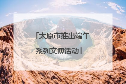 太原市推出端午系列文博活动
