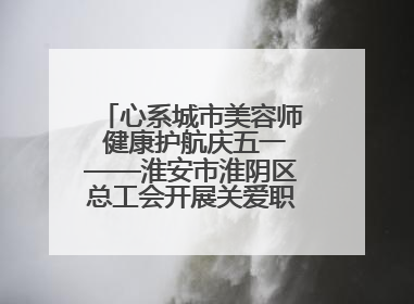 心系城市美容师 健康护航庆五一——淮安市淮阴区总工会开展关爱职工体检活动