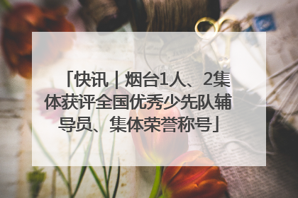 快讯｜烟台1人、2集体获评全国优秀少先队辅导员、集体荣誉称号