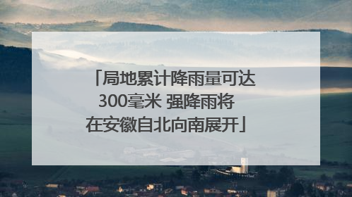 局地累计降雨量可达300毫米 强降雨将在安徽自北向南展开