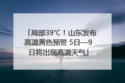 局部39℃！山东发布高温黄色预警 5日—9日将出现高温天气