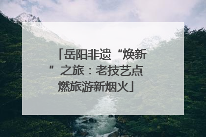 岳阳非遗“焕新”之旅：老技艺点燃旅游新烟火