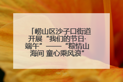 崂山区沙子口街道开展“我们的节日·端午”——“粽情山海间 童心乘风浪”文明实践活动