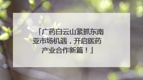 广药白云山紧抓东南亚市场机遇，开启医药产业合作新篇！