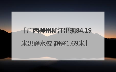 广西柳州柳江出现84.19米洪峰水位 超警1.69米