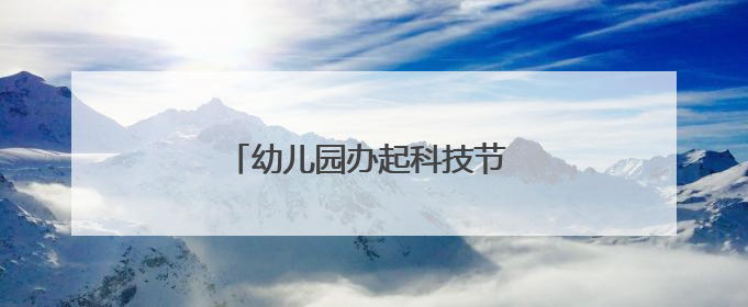 幼儿园办起科技节 孩子和家长都玩嗨了