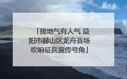 接地气有人气 益阳市赫山区龙舟赛场吹响征兵宣传号角