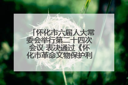 怀化市六届人大常委会举行第二十四次会议 表决通过《怀化市革命文物保护利用若干规定》