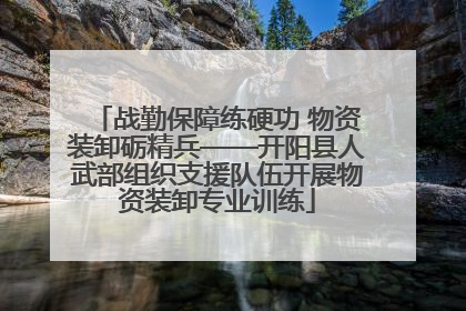 战勤保障练硬功 物资装卸砺精兵——开阳县人武部组织支援队伍开展物资装卸专业训练