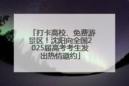 打卡高校、免费游景区！沈阳向全国2025届高考考生发出热情邀约
