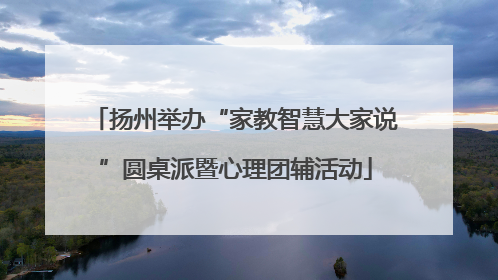 扬州举办“家教智慧大家说”圆桌派暨心理团辅活动